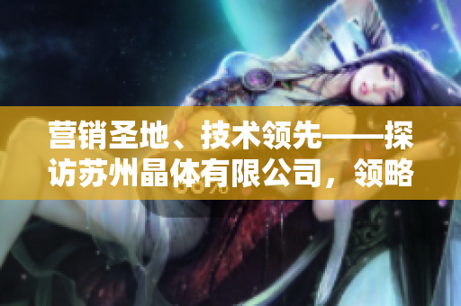 營(yíng)銷(xiāo)圣地、技術(shù)領(lǐng)先——探訪蘇州晶體有限公司，領(lǐng)略粉色abb的魅力