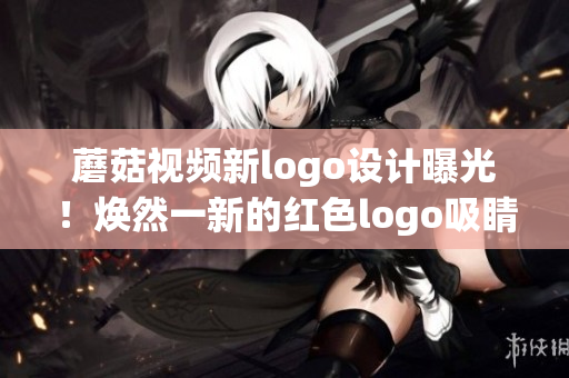 蘑菇視頻新logo設(shè)計(jì)曝光！煥然一新的紅色logo吸睛無數(shù)，用戶期待度大增