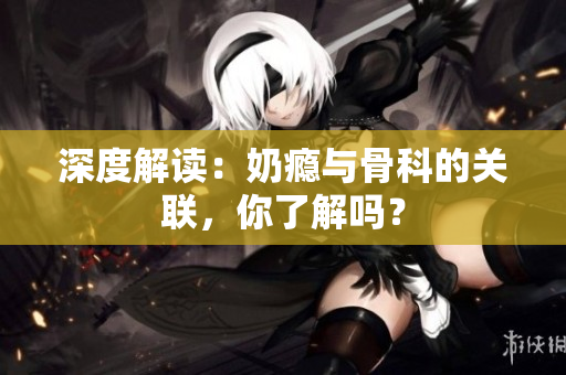 深度解讀：奶癮與骨科的關聯(lián)，你了解嗎？