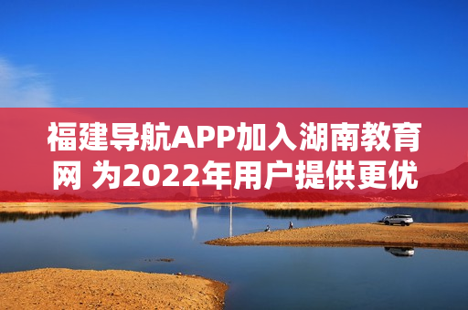 福建導(dǎo)航APP加入湖南教育網(wǎng) 為2022年用戶提供更優(yōu)質(zhì)的教育資源和服務(wù)