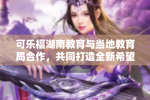 可樂福湖南教育與當地教育局合作，共同打造全新希望 新聞報道