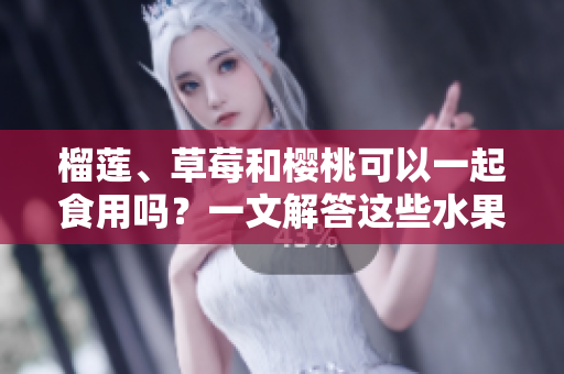 榴蓮、草莓和櫻桃可以一起食用嗎？一文解答這些水果組合的美味與兼容性