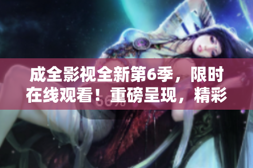 成全影視全新第6季，限時(shí)在線觀看！重磅呈現(xiàn)，精彩不容錯(cuò)過！