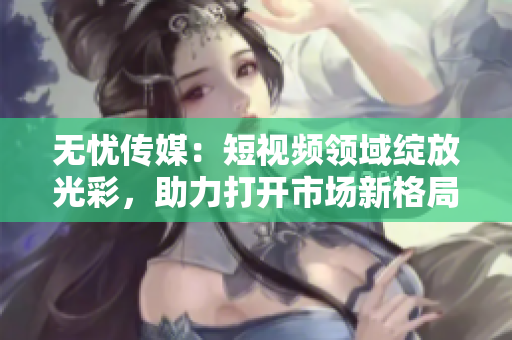 無憂傳媒：短視頻領域綻放光彩，助力打開市場新格局