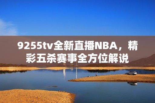 9255tv全新直播NBA，精彩五殺賽事全方位解說