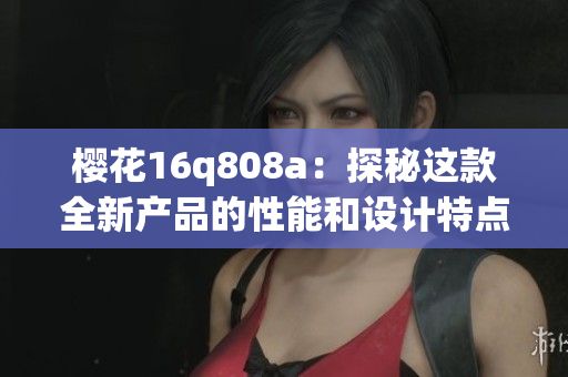 櫻花16q808a：探秘這款全新產(chǎn)品的性能和設(shè)計(jì)特點(diǎn)