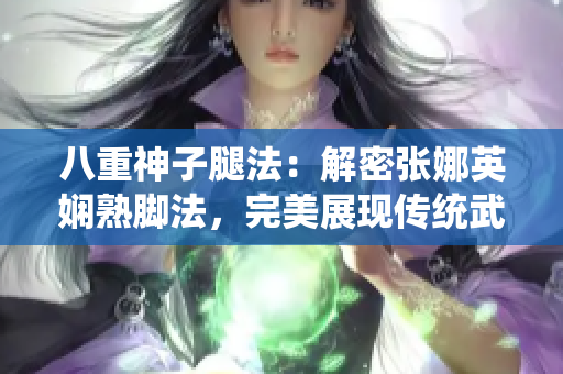 八重神子腿法：解密張娜英嫻熟腳法，完美展現(xiàn)傳統(tǒng)武術(shù)精髓