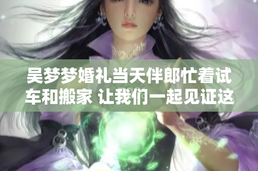 吳夢夢婚禮當(dāng)天伴郎忙著試車和搬家 讓我們一起見證這個特別的時刻