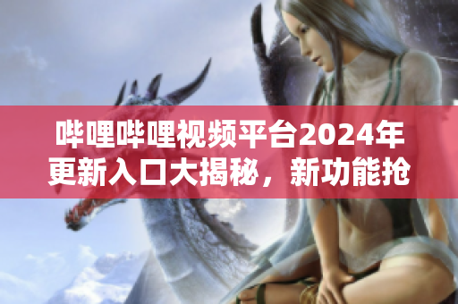 嗶哩嗶哩視頻平臺2024年更新入口大揭秘，新功能搶先體驗