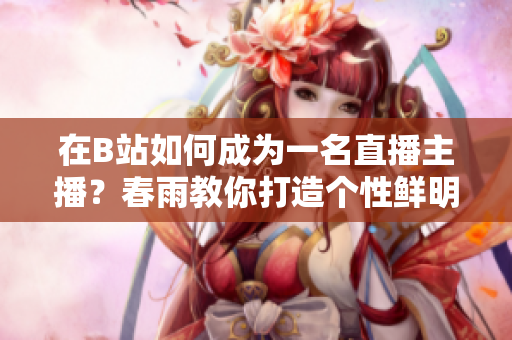 在B站如何成為一名直播主播？春雨教你打造個性鮮明的直播風(fēng)格