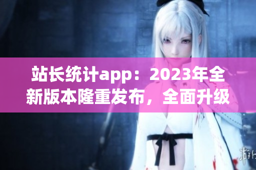 站長(zhǎng)統(tǒng)計(jì)app：2023年全新版本隆重發(fā)布，全面升級(jí)用戶體驗(yàn)