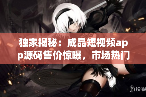 獨家揭秘：成品短視頻app源碼售價驚曝，市場熱門商品！