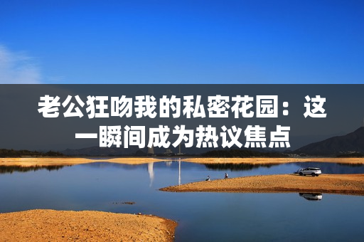 老公狂吻我的私密花園：這一瞬間成為熱議焦點