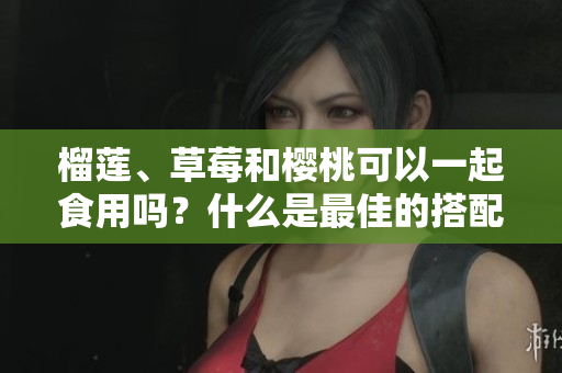 榴蓮、草莓和櫻桃可以一起食用嗎？什么是最佳的搭配？