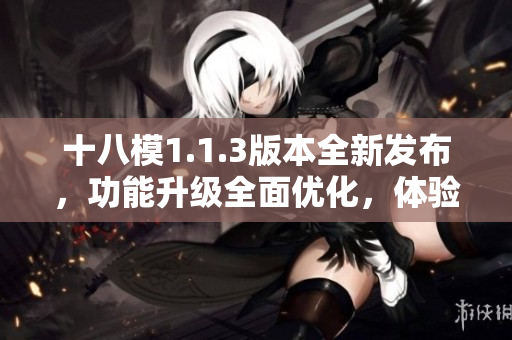 十八模1.1.3版本全新發(fā)布，功能升級(jí)全面優(yōu)化，體驗(yàn)提升明顯