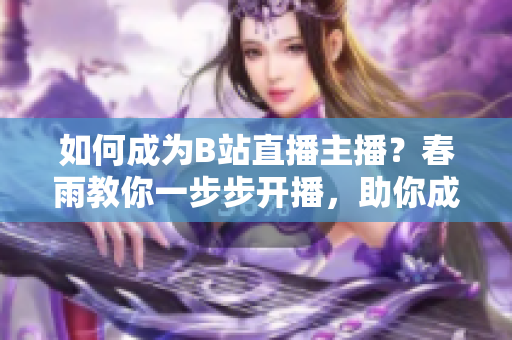 如何成為B站直播主播？春雨教你一步步開播，助你成為熱門主播