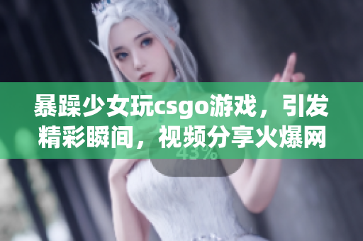 暴躁少女玩csgo游戲，引發(fā)精彩瞬間，視頻分享火爆網(wǎng)絡(luò)