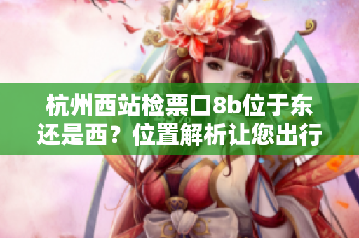 杭州西站檢票口8b位于東還是西？位置解析讓您出行更便利