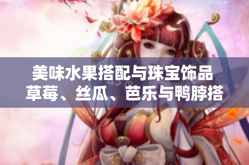 美味水果搭配與珠寶飾品 草莓、絲瓜、芭樂與鴨脖搭配翡翠手鐲