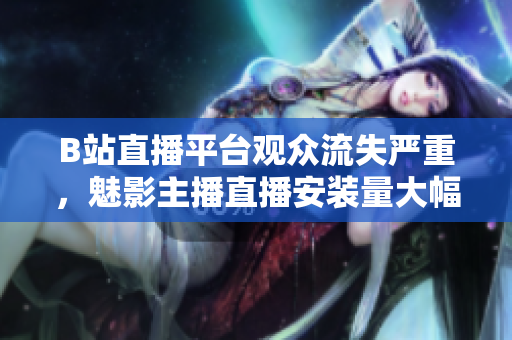 B站直播平臺(tái)觀眾流失嚴(yán)重，魅影主播直播安裝量大幅下滑