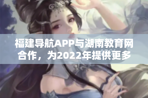 福建導航APP與湖南教育網(wǎng)合作，為2022年提供更多教育資訊