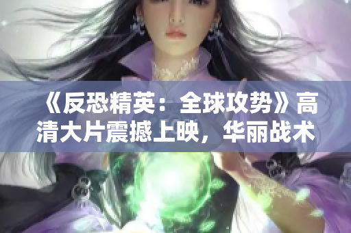 《反恐精英：全球攻勢》高清大片震撼上映，華麗戰(zhàn)術(shù)細節(jié)盡顯眼前