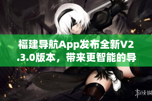 福建導(dǎo)航App發(fā)布全新V2.3.0版本，帶來(lái)更智能的導(dǎo)航體驗(yàn)