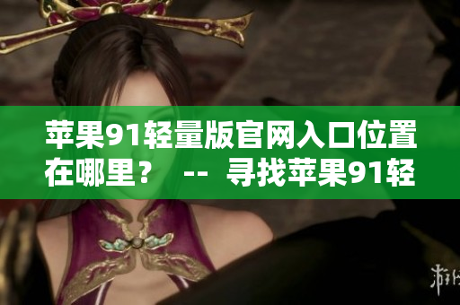 蘋果91輕量版官網(wǎng)入口位置在哪里？  --  尋找蘋果91輕量版官網(wǎng)入口位置
