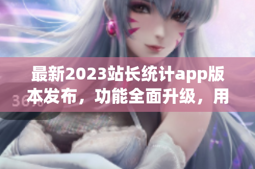 最新2023站長統(tǒng)計app版本發(fā)布，功能全面升級，用戶體驗再升級
