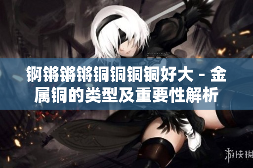 錒鏘鏘鏘銅銅銅銅好大 - 金屬銅的類型及重要性解析