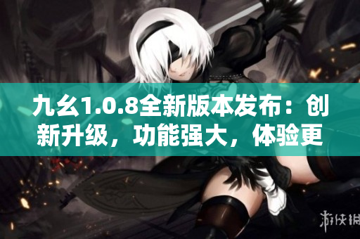 九幺1.0.8全新版本發(fā)布：創(chuàng)新升級(jí)，功能強(qiáng)大，體驗(yàn)更優(yōu)！