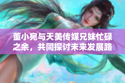 董小宛與天美傳媒兄妹忙碌之余，共同探討未來發(fā)展路徑