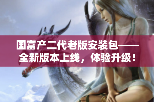 國富產(chǎn)二代老版安裝包——全新版本上線，體驗升級！