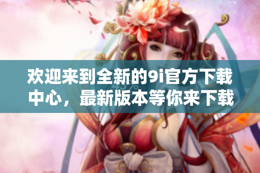 歡迎來到全新的9i官方下載中心，最新版本等你來下載