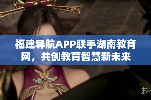 福建導(dǎo)航APP聯(lián)手湖南教育網(wǎng)，共創(chuàng)教育智慧新未來