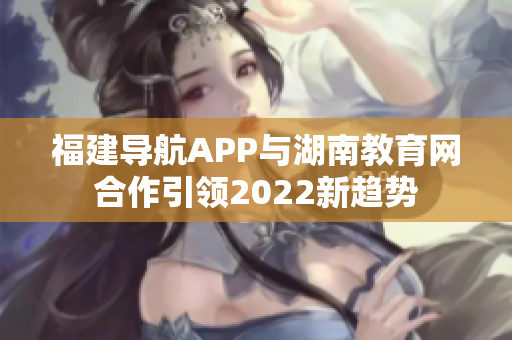 福建導(dǎo)航APP與湖南教育網(wǎng)合作引領(lǐng)2022新趨勢(shì)
