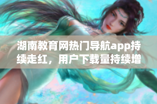 湖南教育網(wǎng)熱門導(dǎo)航app持續(xù)走紅，用戶下載量持續(xù)增長