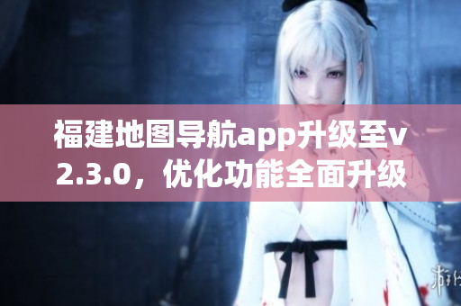 福建地圖導(dǎo)航app升級(jí)至v2.3.0，優(yōu)化功能全面升級(jí)
