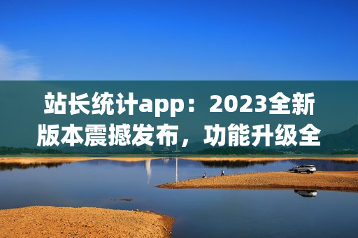 站長(zhǎng)統(tǒng)計(jì)app：2023全新版本震撼發(fā)布，功能升級(jí)全面升級(jí)