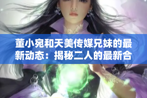 董小宛和天美傳媒兄妹的最新動(dòng)態(tài)：揭秘二人的最新合作計(jì)劃和職業(yè)發(fā)展路徑