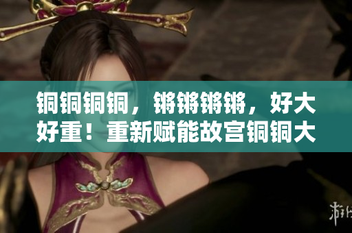 銅銅銅銅，鏘鏘鏘鏘，好大好重！重新賦能故宮銅銅大鐘矗立雄姿