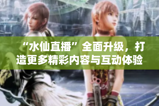 “水仙直播”全面升級(jí)，打造更多精彩內(nèi)容與互動(dòng)體驗(yàn)