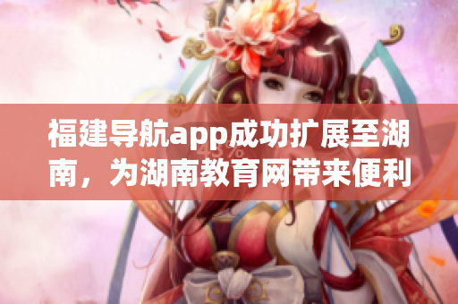 福建導(dǎo)航app成功擴(kuò)展至湖南，為湖南教育網(wǎng)帶來(lái)便利