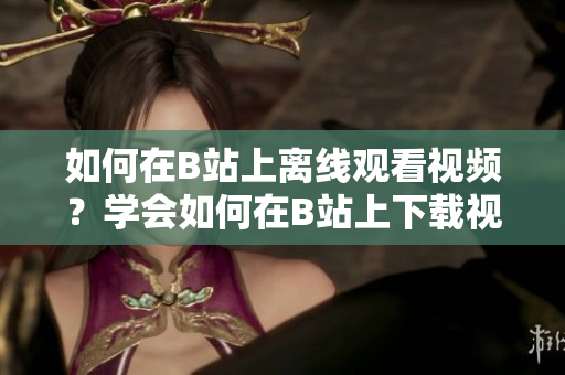 如何在B站上離線觀看視頻？學(xué)會(huì)如何在B站上下載視頻，讓你隨時(shí)隨地暢享精彩內(nèi)容