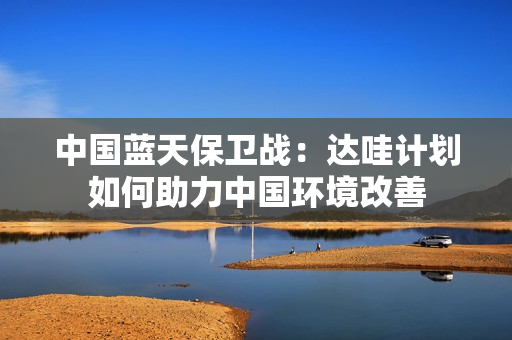 中國藍天保衛(wèi)戰(zhàn)：達哇計劃如何助力中國環(huán)境改善