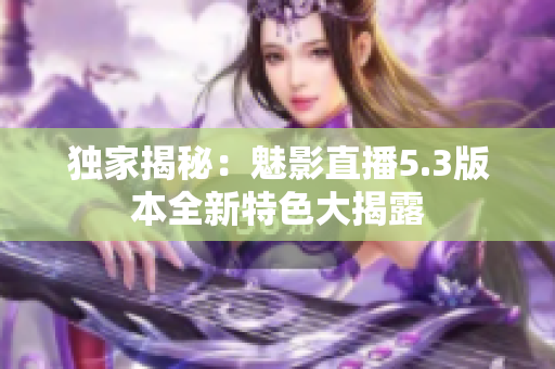 獨家揭秘：魅影直播5.3版本全新特色大揭露
