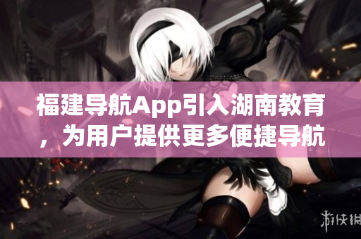 福建導(dǎo)航App引入湖南教育，為用戶提供更多便捷導(dǎo)航服務(wù)