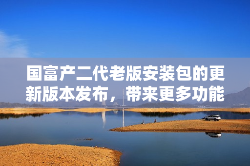 國(guó)富產(chǎn)二代老版安裝包的更新版本發(fā)布，帶來(lái)更多功能和優(yōu)化體驗(yàn)
