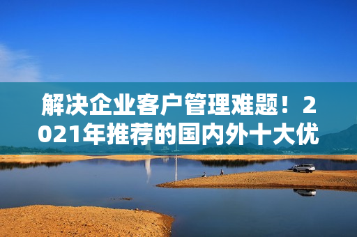 解決企業(yè)客戶管理難題！2021年推薦的國(guó)內(nèi)外十大優(yōu)質(zhì)免費(fèi)CRM軟件
