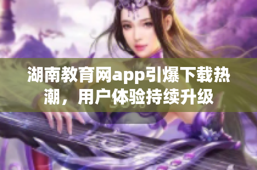 湖南教育網(wǎng)app引爆下載熱潮，用戶體驗持續(xù)升級